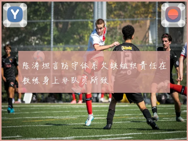 陈涛坦言防守体系欠缺组织责任在教练身上非队员所致