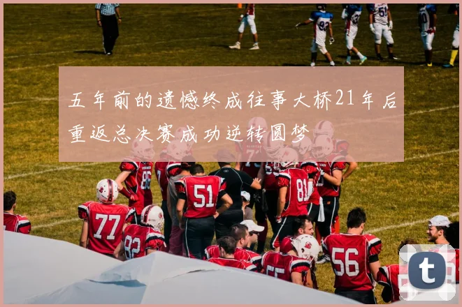 五年前的遗憾终成往事大桥21年后重返总决赛成功逆转圆梦