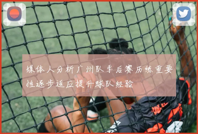 媒体人分析广州队季后赛历练重要性逐步适应提升球队经验