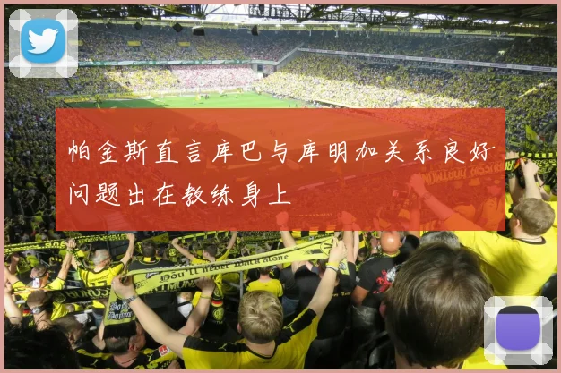 帕金斯直言库巴与库明加关系良好问题出在教练身上
