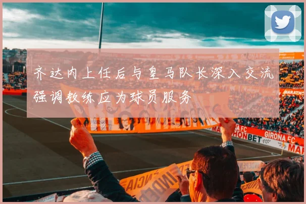齐达内上任后与皇马队长深入交流强调教练应为球员服务