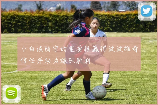 小白谈防守的重要性赢得波波维奇信任并助力球队胜利