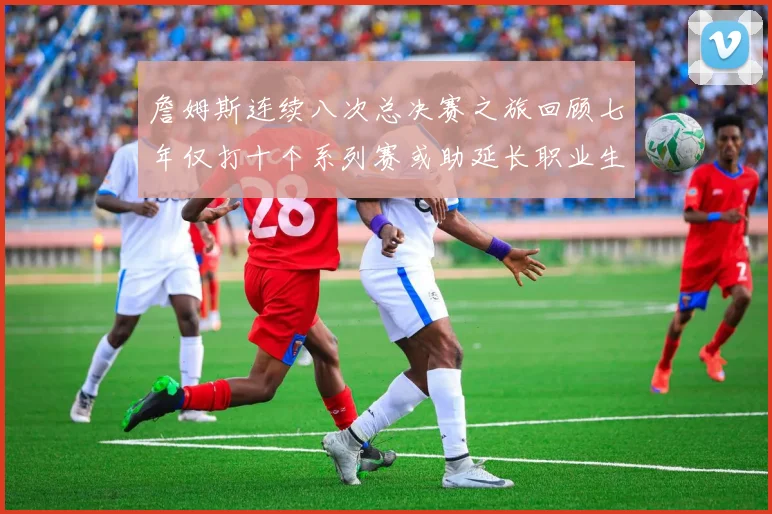 詹姆斯连续八次总决赛之旅回顾七年仅打十个系列赛或助延长职业生涯