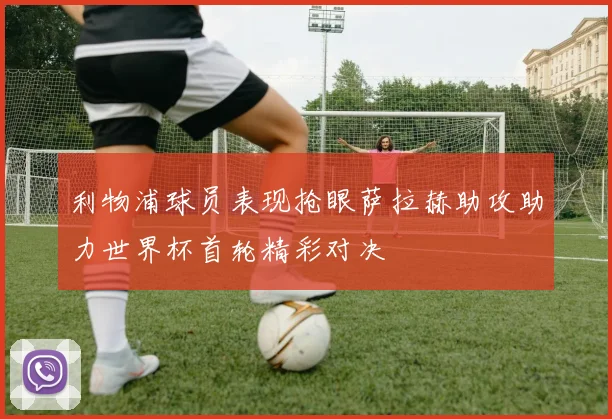 利物浦球员表现抢眼萨拉赫助攻助力世界杯首轮精彩对决