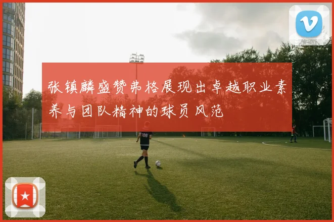 张镇麟盛赞弗格展现出卓越职业素养与团队精神的球员风范