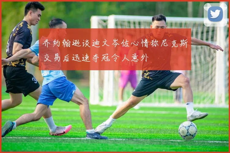 乔约翰逊谈迪文岑佐心情称尼克斯交易后迅速夺冠令人意外