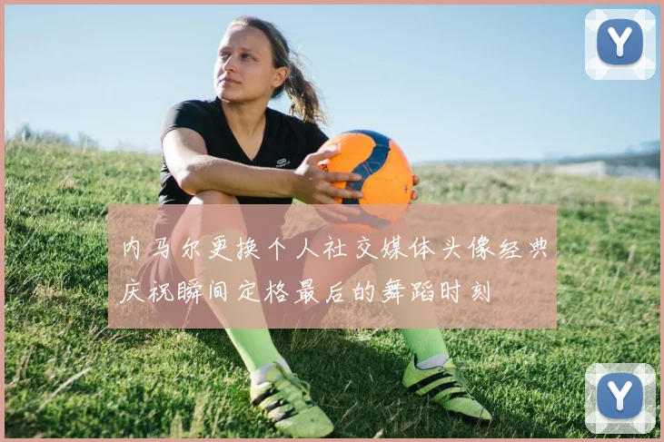 内马尔更换个人社交媒体头像经典庆祝瞬间定格最后的舞蹈时刻