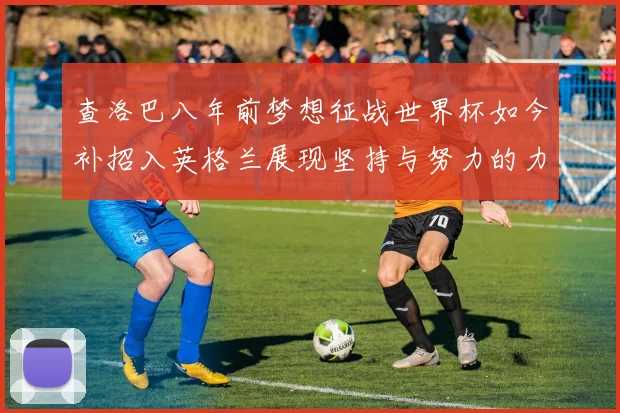 查洛巴八年前梦想征战世界杯如今补招入英格兰展现坚持与努力的力量