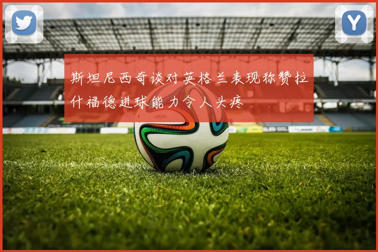 斯坦尼西奇谈对英格兰表现称赞拉什福德进球能力令人头疼