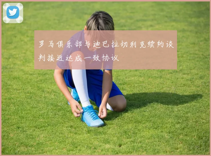 罗马俱乐部与迪巴拉切利克续约谈判接近达成一致协议