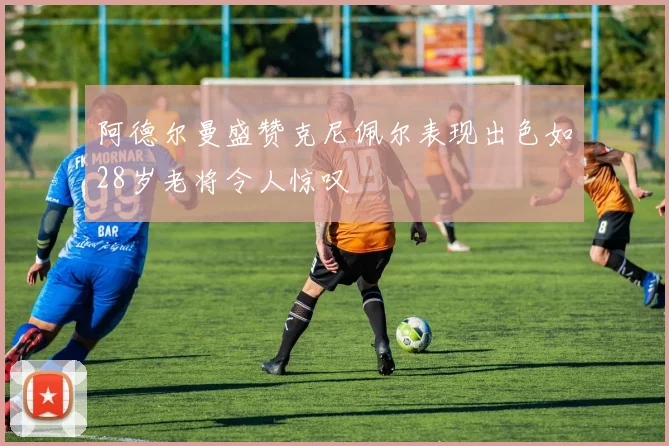 阿德尔曼盛赞克尼佩尔表现出色如28岁老将令人惊叹