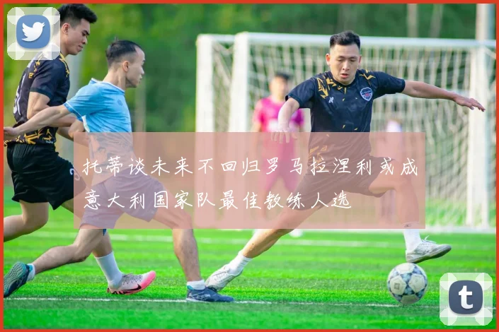 托蒂谈未来不回归罗马拉涅利或成意大利国家队最佳教练人选