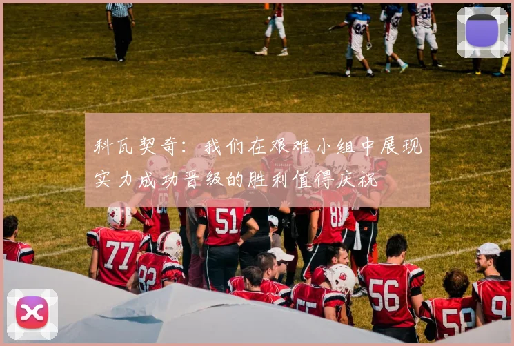 科瓦契奇：我们在艰难小组中展现实力成功晋级的胜利值得庆祝
