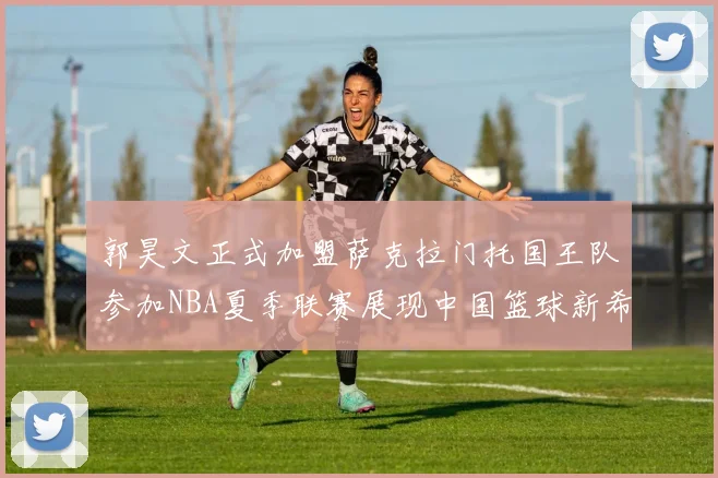 郭昊文正式加盟萨克拉门托国王队参加NBA夏季联赛展现中国篮球新希望