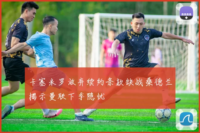 卡塞米罗放弃续约条款缺战桑德兰揭示曼联下季隐忧