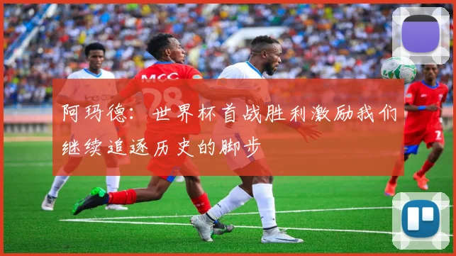 阿玛德：世界杯首战胜利激励我们继续追逐历史的脚步