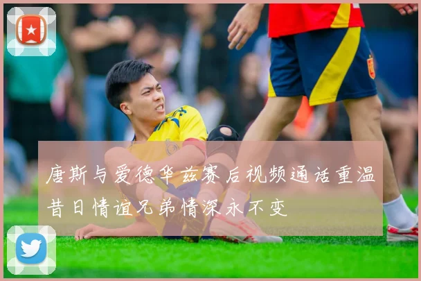 唐斯与爱德华兹赛后视频通话重温昔日情谊兄弟情深永不变