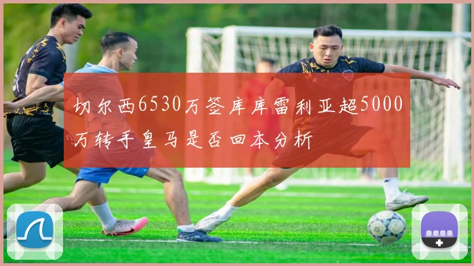 切尔西6530万签库库雷利亚超5000万转手皇马是否回本分析